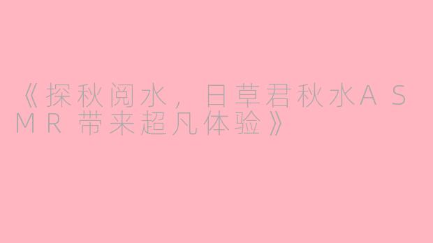 《探秋阅水，日草君秋水ASMR带来超凡体验》