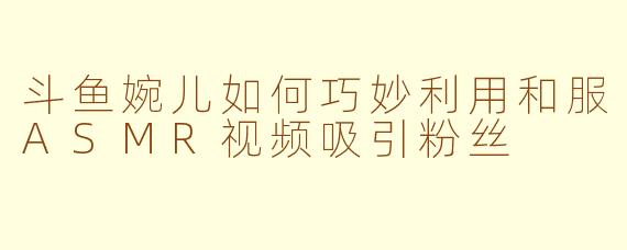 斗鱼婉儿如何巧妙利用和服ASMR视频吸引粉丝