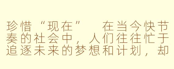 珍惜“现在”
在当今快节奏的社会中，人们往往忙于追逐未来的梦想和计划，却忽略了眼前的“现在”。每个人的生命都是由无数个“现在”组成的，而这些“现在”正是我们生活的真正意义所在。