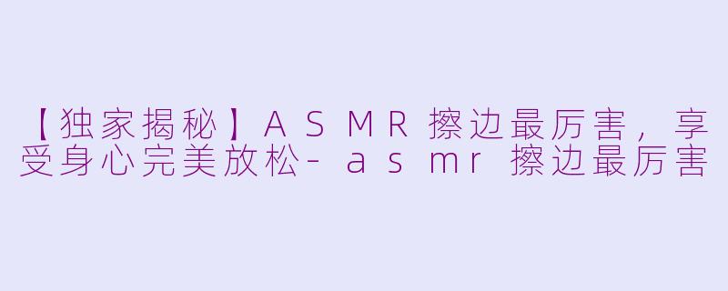 【独家揭秘】ASMR擦边最厉害，享受身心完美放松-asmr擦边最厉害