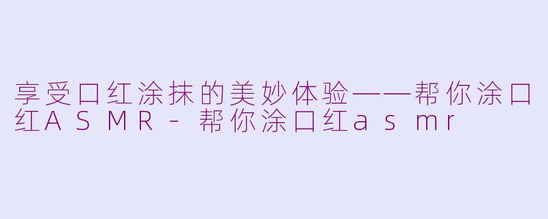 享受口红涂抹的美妙体验——帮你涂口红ASMR