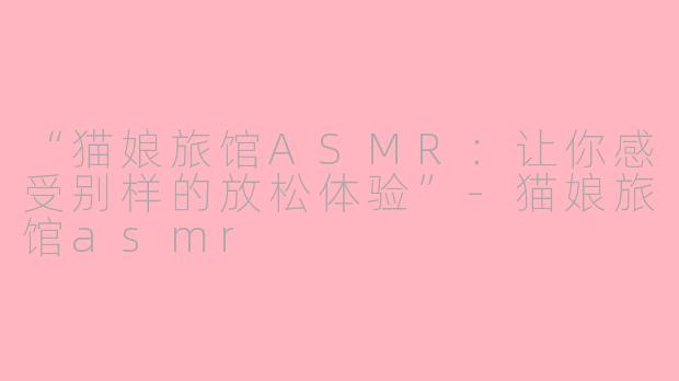 “猫娘旅馆ASMR：让你感受别样的放松体验”-猫娘旅馆asmr