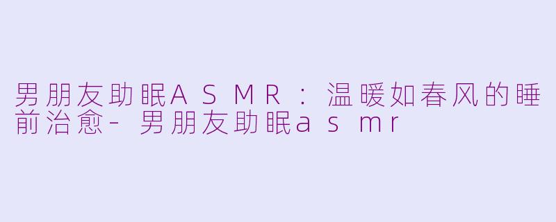 男朋友助眠ASMR：温暖如春风的睡前治愈-男朋友助眠asmr
