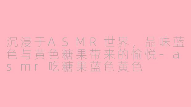 沉浸于ASMR世界，品味蓝色与黄色糖果带来的愉悦-asmr吃糖果蓝色黄色
