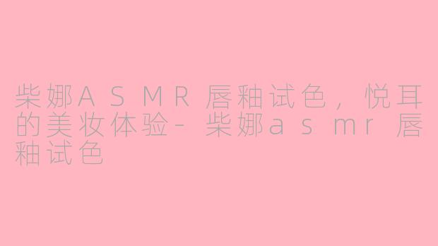 柴娜ASMR唇釉试色，悦耳的美妆体验-柴娜asmr唇釉试色