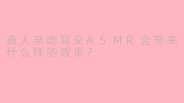 真人亲吻耳朵ASMR会带来什么样的效果？