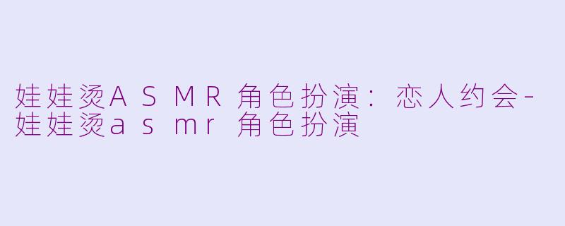 娃娃烫ASMR角色扮演：恋人约会-娃娃烫asmr角色扮演