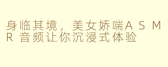 身临其境，美女娇喘ASMR音频让你沉浸式体验