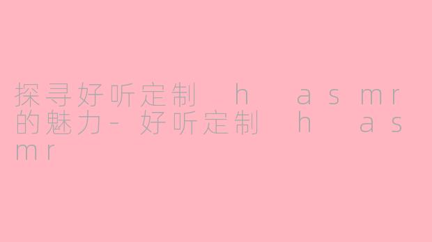 探寻好听定制 h asmr的魅力-好听定制 h asmr
