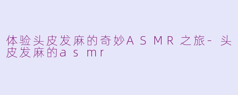体验头皮发麻的奇妙ASMR之旅-头皮发麻的asmr