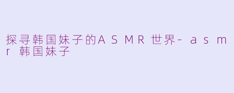 探寻韩国妹子的ASMR世界-asmr韩国妹子
