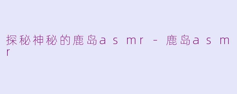 探秘神秘的鹿岛asmr-鹿岛asmr