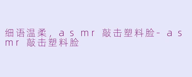 细语温柔，asmr敲击塑料脸-asmr敲击塑料脸