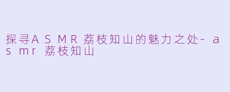 探寻ASMR荔枝知山的魅力之处-asmr荔枝知山
