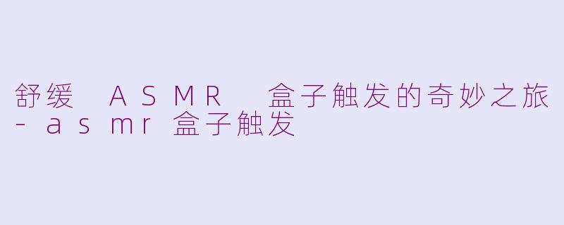 舒缓 ASMR 盒子触发的奇妙之旅-asmr盒子触发