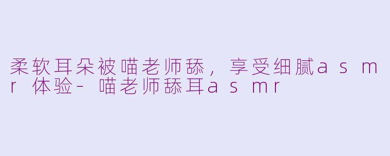 柔软耳朵被喵老师舔，享受细腻asmr体验-喵老师舔耳asmr