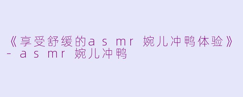 《享受舒缓的asmr婉儿冲鸭体验》-asmr婉儿冲鸭
