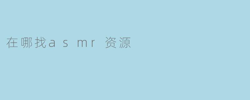 ASMR资源大盘点,哪里找最全最好听的ASMR音频视频?