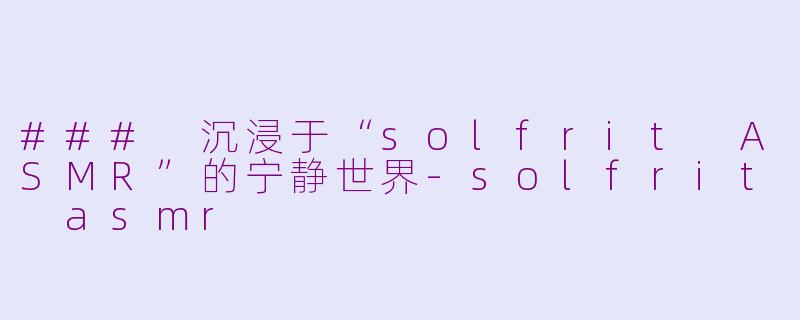 ### 沉浸于“solfrit ASMR”的宁静世界-solfrit asmr