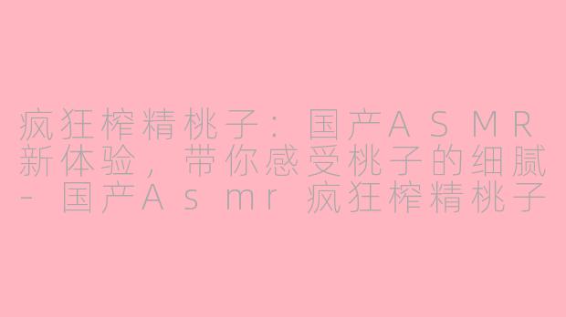 疯狂榨精桃子：国产ASMR新体验，带你感受桃子的细腻-国产Asmr疯狂榨精桃子