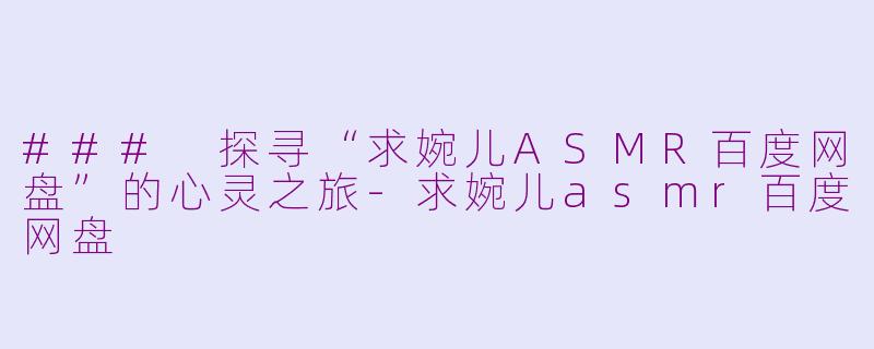 ### 探寻“求婉儿ASMR百度网盘”的心灵之旅-求婉儿asmr百度网盘