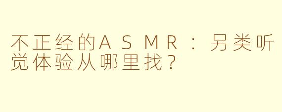 不正经的ASMR：另类听觉体验从哪里找？