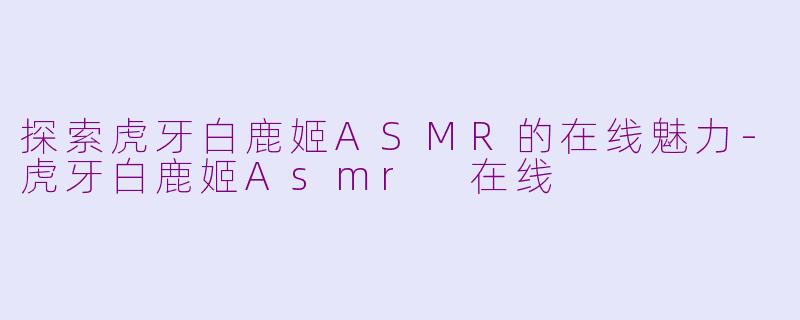探索虎牙白鹿姬ASMR的在线魅力-虎牙白鹿姬Asmr 在线