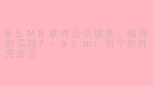 ASMR软件会员服务：值得购买吗？-asmr有个软件充会员