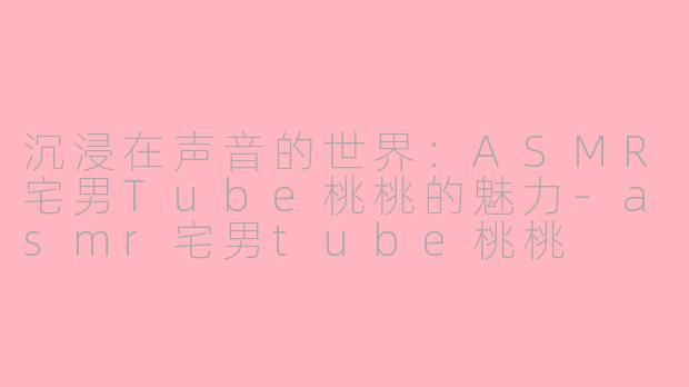 沉浸在声音的世界：ASMR宅男Tube桃桃的魅力-asmr宅男tube桃桃
