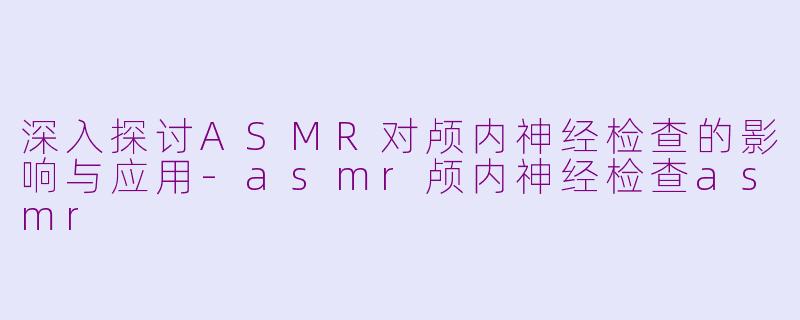 深入探讨ASMR对颅内神经检查的影响与应用-asmr颅内神经检查asmr