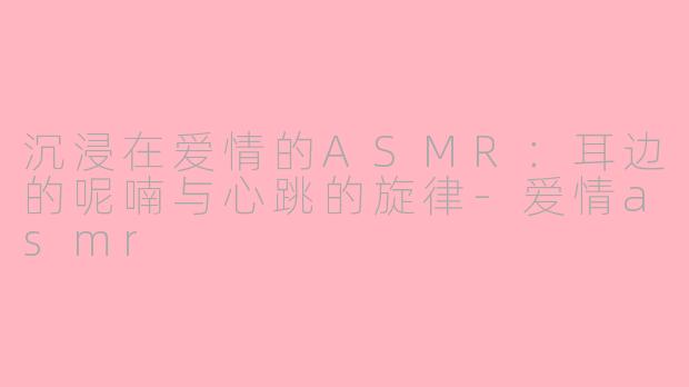 沉浸在爱情的ASMR：耳边的呢喃与心跳的旋律-爱情asmr