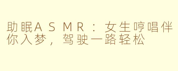 助眠ASMR：女生哼唱伴你入梦，驾驶一路轻松