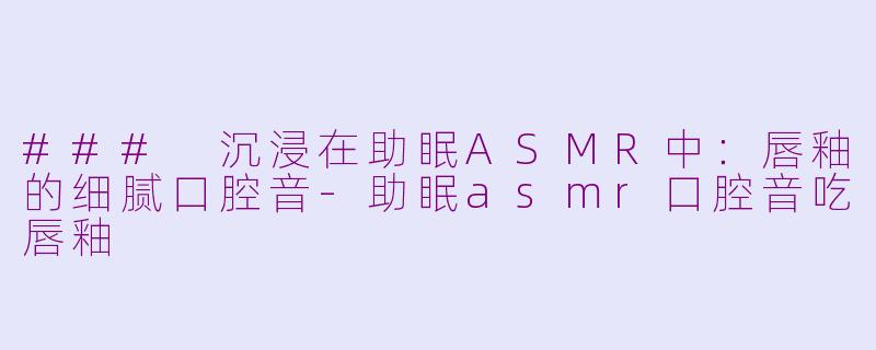 ### 沉浸在助眠ASMR中：唇釉的细腻口腔音-助眠asmr口腔音吃唇釉