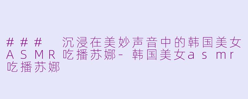 ### 沉浸在美妙声音中的韩国美女ASMR吃播苏娜-韩国美女asmr吃播苏娜