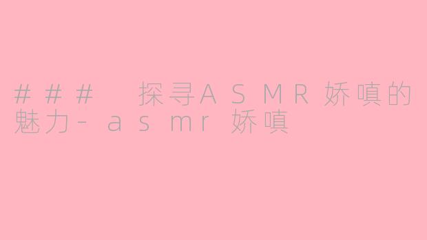 ### 探寻ASMR娇嗔的魅力-asmr娇嗔