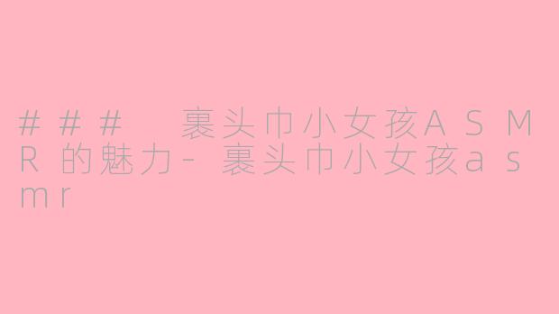### 裹头巾小女孩ASMR的魅力-裹头巾小女孩asmr
