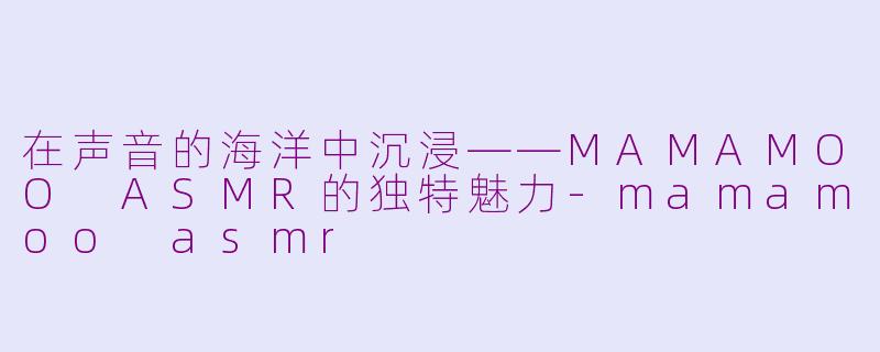 在声音的海洋中沉浸——MAMAMOO ASMR的独特魅力-mamamoo asmr
