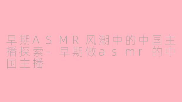 早期ASMR风潮中的中国主播探索-早期做asmr的中国主播