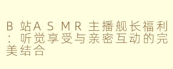 B站ASMR主播舰长福利：听觉享受与亲密互动的完美结合
