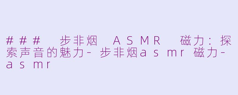 ### 步非烟 ASMR 磁力：探索声音的魅力-步非烟asmr磁力-asmr