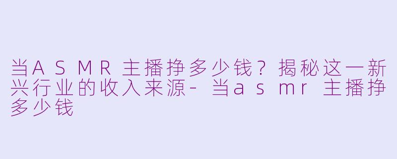当ASMR主播挣多少钱？揭秘这一新兴行业的收入来源-当asmr主播挣多少钱