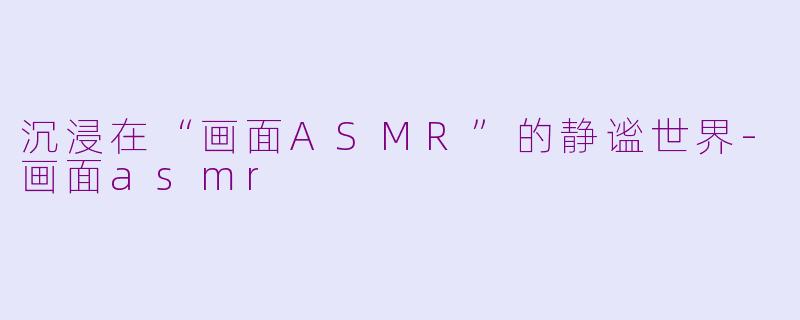 沉浸在“画面ASMR”的静谧世界-画面asmr