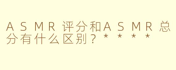 ASMR评分和ASMR总分有什么区别?****