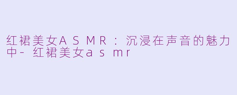 红裙美女ASMR：沉浸在声音的魅力中-红裙美女asmr