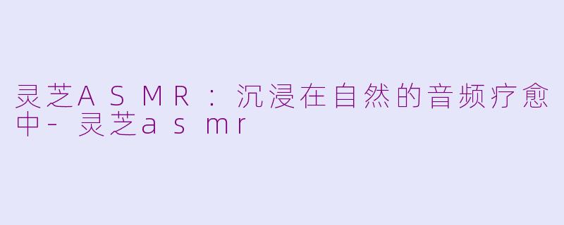 灵芝ASMR：沉浸在自然的音频疗愈中-灵芝asmr