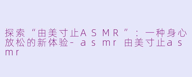 探索“由美寸止ASMR”：一种身心放松的新体验-asmr由美寸止asmr