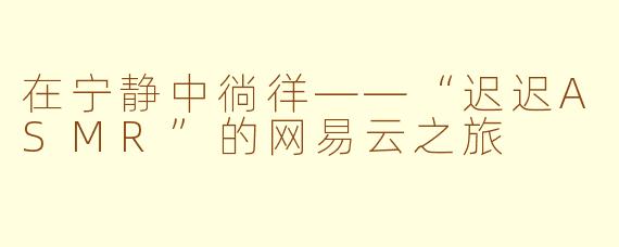 在宁静中徜徉——“迟迟ASMR”的网易云之旅