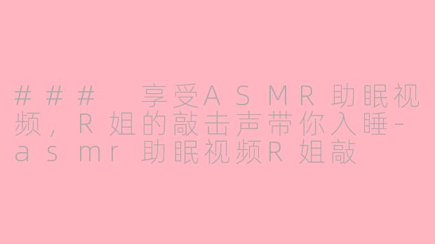 ### 享受ASMR助眠视频，R姐的敲击声带你入睡-asmr助眠视频R姐敲