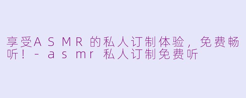 享受ASMR的私人订制体验，免费畅听！-asmr私人订制免费听