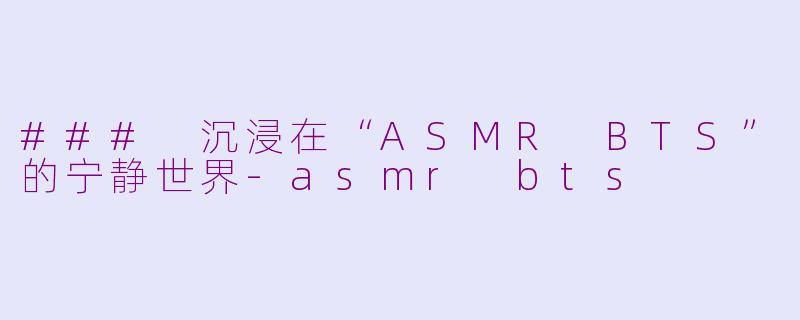 ### 沉浸在“ASMR BTS”的宁静世界-asmr bts